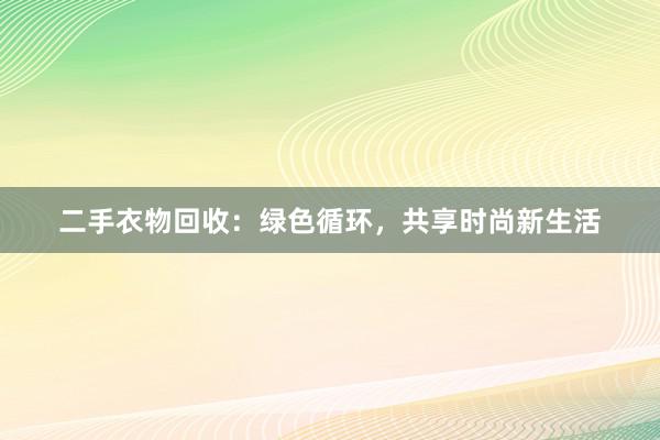 二手衣物回收：绿色循环，共享时尚新生活